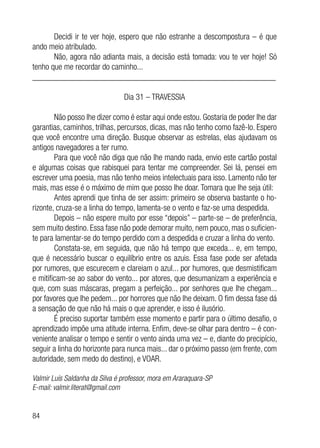 84
Decidi ir te ver hoje, espero que não estranhe a descompostura – é que
ando meio atribulado.
Não, agora não adianta mais, a decisão está tomada: vou te ver hoje! Só
tenho que me recordar do caminho...
__________________________________________________________
Dia 31 – TRAVESSIA
Não posso lhe dizer como é estar aqui onde estou. Gostaria de poder lhe dar
garantias, caminhos, trilhas, percursos, dicas, mas não tenho como fazê-lo. Espero
que você encontre uma direção. Busque observar as estrelas, elas ajudavam os
antigos navegadores a ter rumo.
Para que você não diga que não lhe mando nada, envio este cartão postal
e algumas coisas que rabisquei para tentar me compreender. Sei lá, pensei em
escrever uma poesia, mas não tenho meios intelectuais para isso. Lamento não ter
mais, mas esse é o máximo de mim que posso lhe doar. Tomara que lhe seja útil:
Antes aprendi que tinha de ser assim: primeiro se observa bastante o ho-
rizonte, cruza-se a linha do tempo, lamenta-se o vento e faz-se uma despedida.
Depois – não espere muito por esse “depois” – parte-se – de preferência,
sem muito destino. Essa fase não pode demorar muito, nem pouco, mas o suficien-
te para lamentar-se do tempo perdido com a despedida e cruzar a linha do vento.
Constata-se, em seguida, que não há tempo que exceda... e, em tempo,
que é necessário buscar o equilíbrio entre os azuis. Essa fase pode ser afetada
por rumores, que escurecem e clareiam o azul... por humores, que desmistificam
e mitificam-se ao sabor do vento... por atores, que desumanizam a experiência e
que, com suas máscaras, pregam a perfeição... por senhores que lhe chegam...
por favores que lhe pedem... por horrores que não lhe deixam. O fim dessa fase dá
a sensação de que não há mais o que aprender, e isso é ilusório.
É preciso suportar também esse momento e partir para o último desafio, o
aprendizado impõe uma atitude interna. Enfim, deve-se olhar para dentro – é con-
veniente analisar o tempo e sentir o vento ainda uma vez – e, diante do precipício,
seguir a linha do horizonte para nunca mais... dar o próximo passo (em frente, com
autoridade, sem medo do destino), e VOAR.
Valmir Luís Saldanha da Silva é professor, mora em Araraquara-SP
E-mail: valmir.literat@gmail.com
 