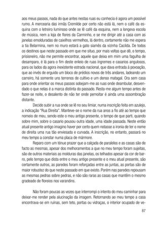 87
aos meus passos, nada do que antes nestas ruas eu conhecia é agora um possível
rumo. A mercearia das irmãs Cremilde por certo não está lá, nem o café da es-
quina com o letreiro luminoso onde se lê café da esquina, nem a longeva escola
de música, nem a loja de flores da Carminho, e se me dirigir até a casa com as
janelas emolduradas de caixilhos vermelhos, lá dentro, certamente não me espera
a tia Belarmina, nem no muro estará a gato siamês da vizinha Cacilda. De todos
os destinos que neste passado em que me situo, por mais voltas que dê, o tempo,
prisioneiro, não me permite encontrar, aquele que deixa em mim uma fagulha de
desamparo, é lá para o fim deste enleio de ruas íngremes e casarios angulosos,
para os lados da agora inexistente estrada nacional, que dava entrada à povoação,
que ao invés de erguido um bloco de prédios novos de três andares, ladeando um
carreiro, há somente uns terrenos de cultivo e um denso matagal. Ora sem casa
para onde orientar os meus passos sobejam-me as ruas onde deambular, desven-
dado o que nelas é a marca distinta do passado. Resta-me algum tempo antes de
fazer-se noite, o desalento de não ter onde pernoitar é ainda uma assombração
distante.
Decido subir a rua onde se lê no seu limiar, numa inscrição feita em azulejo,
a indicação “Rua Direita”. Manteve-se o nome da rua anos a fio até ao tempo que
nomeio de meu, sendo este o meu antigo presente, o tempo de que parti, quando
sobre mim, sobre o casario pousou outra idade, uma idade passada. Neste então
atual presente antigo imagino haver por certo quem notasse a ironia de ter o nome
de direita uma rua tão enviesada e curvada. A inscrição, no entanto, passará no
meu tempo a constar numa placa de mármore.
Reparo com um ténue prazer que a calçada de paralelos e as casas são de
facto as mesmas, apesar dos melhoramentos a que no meu tempo foram sujeitas,
são de outros materiais as molduras das janelas, os telhados apesar da cor de bar-
ro, pelo tempo que dista entre o meu antigo presente e o meu atual presente, são
certamente outros, as paredes foram reforçadas entre as juntas, as portas são de
maior robustez do que neste passado em que existo. Porém nas paredes repousam
as mesmas pedras sobre pedras, e não são raras as casas que mantêm o mesmo
gradeado de floreios nos varandins.
Não foram poucas as vezes que interrompi o intento do meu caminhar para
deixar-me render pela alucinação da imagem. Retornando ao meu tempo a casa
encontrava-se em ruínas, sem teto, portas ou vidraças, o interior ocupado de ve-
 