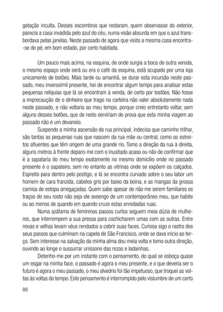88
getação inculta. Desses escombros que restaram, quem observasse do exterior,
parecia a casa invadida pelo azul do céu, numa visão absurda em que o azul trans-
bordava pelas janelas. Neste passado de agora que visito a mesma casa encontra-
-se de pé, em bom estado, por certo habitada.
Um pouco mais acima, na esquina, de onde surgia a boca de outra vereda,
o mesmo espaço onde será ou era o café da esquina, está ocupado por uma loja
unicamente de botões. Mais tarde ou amanhã, se durar esta incursão neste pas-
sado, meu inverosímil presente, hei de encontrar algum tempo para analisar estas
pequenas relíquias que lá se encontram à venda, de certo por tostões. Não fosse
a imprecaução de o dinheiro que trago na carteira não valer absolutamente nada
neste passado, e não voltaria ao meu tempo, porque creio entretanto voltar, sem
alguns desses botões, que de resto serviriam de prova que esta minha viagem ao
passado não é um devaneio.
Suspendo a minha ascensão da rua principal, indecisa que caminho trilhar,
são tantas as pequenas ruas que nascem da rua mãe ou central, como os estrei-
tos afluentes que têm origem de uma grande rio. Tomo a direção da rua à direita,
alguns metros à frente deparo-me com o inusitado acaso ou não de confirmar que
é a sapataria do meu tempo exatamente no mesmo domicílio onde no passado
presente é o sapateiro, sem no entanto as vitrinas onde se expõem os calçados.
Espreito para dentro pelo postigo, e lá se encontra curvado sobre o seu labor um
homem de cara franzida, cabelos gris por baixo da boina, e as mangas da grossa
camisa de estopa arregaçadas. Quem sabe apesar de não me serem familiares os
traços do seu rosto não seja ele avoengo de um contemporâneo meu, que habite
ou ao menos de quando em quando cruze estas enredadas ruas.
Numa azáfama de femininos passos curtos seguem meia dúzia de mulhe-
res, que interrompem a sua pressa para cochicharem umas com as outras. Entre
novas e velhas levam véus rendados a cobrir suas faces. Curiosa sigo o rastro dos
seus passos que culminam na capela de São Francisco, onde se dava início ao ter-
ço. Sem interesse na salvação da minha alma dou meia volta e tomo outra direção,
ouvindo ao longe o sussurrar uníssono das rezas e ladainhas.
Detenho-me por um instante com o pensamento, do qual se esboça quase
um esgar na minha face, o passado é agora o meu presente, e o que deveria ser o
futuro é agora o meu passado, o meu alvedrio foi tão impetuoso, que troquei as vol-
tas às voltas do tempo. Este pensamento é interrompido pelo vislumbre de um certo
 