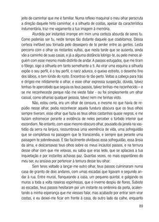 89
jeito de caminhar que me é familiar. Numa reflexo maquinal o meu olhar perscruta
a direção daquele hirto caminhar, e a silhueta de costas, apesar da característica
indumentária, traz-me vagamente a tua imagem à memória.
Aturdida por instantes irrompe em mim uma certeza absurda de seres tu.
Como poderias ser tu, neste tempo tão distante daquele que coabitamos. Dessa
certeza inefável sou tomada pelo desespero de te perder entre as gentes. Lesta
percorro com o olhar os restantes vultos, que nesta tarde que se ausenta, ainda
vão a caminho de suas casas, e já a alguma distância lobrigo-te, ou pelo menos al-
guém com esse mesmo modo distinto de andar.A passos estugados, que me tiram
o fôlego, sigo a silhueta em tanto semelhante a ti. Ao virar uma esquina a silhueta
expõe o seu perfil, é o teu perfil, o nariz adunco, o queixo estreito, o desenho fino
dos lábios, o tom lúrido do rosto. Encontras-te tão perto. Voltas a cabeça para trás
e diriges-me nitidamente o olhar, e esse olhar expressa suspeição, dúvida, talvez
tenhas-te apercebido que seguia os teus passos, talvez tenhas-me reconhecido – e
se me reconheceste porque não me vieste falar - ou foi simplesmente um olhar
casual, como olharias qualquer pessoa, talvez nem me tenhas visto.
Não, estou certa, era um olhar de censura, e mesmo no que havia de re-
púdio nesse olhar, podia reconhecer aquela fundura obscura que os teus olhos
sempre tiveram, esse olhar que fazia os teus olhos castanhos quase negros, e me
faziam estremecer perante a evidência de neles perceber o túrbido interior que
escondiam. No entanto, com esse mesmo obscuro olhar, pousado da janela na vas-
tidão da serra na lonjura, ressumbrava uma veemência de vida, uma sofreguidão
que se completava na paisagem que te transcendia, e sempre que perante uma
paisagem te sobrelevavas. E tão facilmente olvidavas essa sofreguidão, essa ânsia
da alma, e descansavas teus olhos sobre os meus incautos passos, e na ternura
desse olhar com que me velavas, eu sabia que eras ledo, que se aplacava a tua
inquietação e por instantes achavas paz. Quantas vezes, no mais espontâneo do
meu ser, eu ansiava por pertencer à ternura desse teu olhar.
Sem teres voltado a lançar-me outro olhar, teus passos culminaram numa
casa de granito de dois andares, com umas escadas que ligavam o segundo an-
dar à rua. Entre muros, flanqueando a casa, um pequeno quintal, e galgando os
muros a toda a volta roseiras espinhosas, que o inverno despiu de flores. Subiste
as escadas, teus passos hesitaram por um instante na ombreira da porta, acalen-
tando a minha esperança que me viesses falar, mas acabaste por entrar sem virar
costas, e eu deixei-me ficar em frente à casa, do outro lado da calhe, enquanto
 