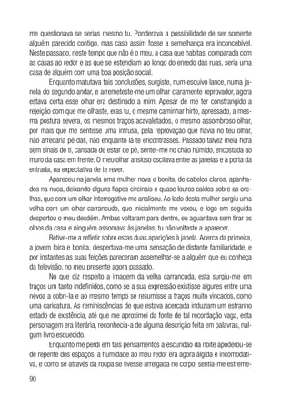 90
me questionava se serias mesmo tu. Ponderava a possibilidade de ser somente
alguém parecido contigo, mas caso assim fosse a semelhança era inconcebível.
Neste passado, neste tempo que não é o meu, a casa que habitas, comparada com
as casas ao redor e as que se estendiam ao longo do enredo das ruas, seria uma
casa de alguém com uma boa posição social.
Enquanto matutava tais conclusões, surgiste, num esquivo lance, numa ja-
nela do segundo andar, e arremeteste-me um olhar claramente reprovador, agora
estava certa esse olhar era destinado a mim. Apesar de me ter constrangido a
rejeição com que me olhaste, eras tu, o mesmo caminhar hirto, apressado, a mes-
ma postura severa, os mesmos traços acavaletados, o mesmo assombroso olhar,
por mais que me sentisse uma intrusa, pela reprovação que havia no teu olhar,
não arredaria pé dali, não enquanto lá te encontrasses. Passado talvez meia hora
sem sinais de ti, cansada de estar de pé, sentei-me no chão húmido, encostada ao
muro da casa em frente. O meu olhar ansioso oscilava entre as janelas e a porta da
entrada, na expectativa de te rever.
Apareceu na janela uma mulher nova e bonita, de cabelos claros, apanha-
dos na nuca, deixando alguns fiapos circinais e quase louros caídos sobre as ore-
lhas, que com um olhar interrogativo me analisou.Ao lado desta mulher surgiu uma
velha com um olhar carrancudo, que inicialmente me vexou, e logo em seguida
despertou o meu desdém. Ambas voltaram para dentro, eu aguardava sem tirar os
olhos da casa e ninguém assomava às janelas, tu não voltaste a aparecer.
Retive-me a refletir sobre estas duas aparições à janela.Acerca da primeira,
a jovem loira e bonita, despertava-me uma sensação de distante familiaridade, e
por instantes as suas feições pareceram assemelhar-se a alguém que eu conheça
da televisão, no meu presente agora passado.
No que diz respeito a imagem da velha carrancuda, esta surgiu-me em
traços um tanto indefinidos, como se a sua expressão existisse algures entre uma
névoa a cobri-la e ao mesmo tempo se resumisse a traços muito vincados, como
uma caricatura. As reminiscências de que estava acercada induziam um estranho
estado de existência, até que me aproximei da fonte de tal recordação vaga, esta
personagem era literária, reconhecia-a de alguma descrição feita em palavras, nal-
gum livro esquecido.
Enquanto me perdi em tais pensamentos a escuridão da noite apoderou-se
de repente dos espaços, a humidade ao meu redor era agora álgida e incomodati-
va, e como se através da roupa se tivesse arreigada no corpo, sentia-me estreme-
 