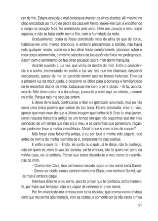 91
cer de frio. Estava exausta e mal conseguia manter os olhos abertos. Ali mesmo no
chão encostada ao muro de pedra da casa em frente, deixei-me cair, e encolhendo
o corpo na posição fetal, fui arrebatada pelo sono. Nele aos poucos o meu corpo
aquecia, e não se fazia sentir nem o frio, nem a humidade da noite.
Gradualmente, como se fosse constituída mais de alma do que de corpo,
habitava-me uma imensa brandura, e embora pressentisse a solidão, não havia
nela qualquer receio, como se o teu olhar fosse omnipresente, planasse sobre o
meu corpo adormecido, e mesmo sabedora da tua ausência física me protegesses.
Assim com o sentimento do teu olhar pousado sobre mim dormi tranquila.
Acordei ouvindo a tua voz, que vinha de dentro de mim. Entre a consciên-
cia e o sonho, enrevesando no sonho a tua voz real que me chamava, despertei
descansada, apesar de me ter parecido dormir apenas breves instantes. Emergia
a primeira luz da madrugada, e descerrei os olhos para a bonança e familiaridade
de te encontrar diante de mim. Cutucavas-me com o pé e dizias: - Ei tu, acorda,
acorda. Não deves estar boa da cabeça, passaste a noite aqui ao relento, a dormir
no chão. Porque raio me seguias ontem.
E deixei de te ouvir, continuavas a falar e a gesticular aziumado, mas eu não
ouvia uma única palavra que saísse da tua boca. Estava abismada, eras tu, vivo,
apesar que mais novo do que a última imagem que tenho de ti. Eras tu, mas jovem,
como naquela fotografia antiga de um tempo em que não supunhas que me irias
conhecer, de um tempo que não era o meu, e os caminhos que porventura traças-
ses poderiam levar a minha inexistência. Afinal o que somos antes de nascer?
Não fosse essa fotografia antiga, e eu por toda a minha vida julgaria, que
antes de mim e da minha memória de ti, simplesmente não existias.
E voltei a ouvir-te: - Então, és surda ou o quê. Já te disse, não te conheço,
não sei quem és, nem te vou dar esmola, vai-te embora, não te quero ver perto da
minha casa, vai-te embora. Pensei que talvez dizendo-te o meu nome te recorda-
rias de mim.
- Chamo-me Clara, mas se tivesse nascido rapaz o meu nome seria Daniel.
- Deves ser doida, nunca conheci nenhuma Clara, nem nenhum Daniel, vai-
-te mas é embora daqui.
Intentava dizer-te o teu nome, para te provar que te conhecia, estranhamen-
te, por mais que tentasse, não era capaz de rememorar o teu nome.
Por fim mandaste-me embora com tanta rispidez, que imersa numa tristeza
com que me sentia abandonada, virei as costas, e somente por já não veres o meu
 