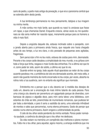 93
sario de pedra, a parte mais antiga da povoação, e que era o panorama central que
se estendia além desta janela.
A tua lembrança permanecia no meu pensamento, latejava a tua imagem
na minha mente.
A mãe contou-me mais tarde, que quando eu nasci tu ansiavas que fosse
um rapaz, a que chamarias Daniel. Enquanto crescia, várias vezes eu me questio-
nara se não seria melhor ter nascido rapaz, meramente porque para os homens a
vida é mais fácil.
Depois a angústia daquele dia, estavas inclinado sobre o parapeito, com
a janela aberta para a primavera ainda fresca, que naquele ano havia chegado
antes do seu tempo, a luz era clara, o céu povoado de pequenas aves agitadas,
fragorosas.
Sem perscrutar o fim no teu rosto, estavas de costas para mim, desmaiaste.
Perante o teu corpo caído desabou a simplicidade do meu mundo, e eu gritava com
toda a força que tinha, rasgava o mais fundo das entranhas. Foi a última vez que te
vi, como pode ter sido, assim de súbito, a última vez que te via.
Quando entrei na igreja, todo aquele ritual aparatoso ao redor do teu corpo
ausente paralisou-me, a ambiência do luto era demasiado acerba, dei meia volta, e
assim não guardo memória da morte encarnada no teu corpo, por vezes, absorta na
rotina noto a tua ausência, sem no entanto ela significar que morreste.
Entretenho-me a pensar que o céu deveria ser à medida dos desejos de
cada um, deveria ser a encenação do mais íntimo talante de cada pessoa. Para
uma criança céu deveria ser porventura um agigantado parque de diversões, com
barracas de pipoca e algodão doce, para mim seria talvez uma biblioteca, com
estantes do chão ao teto, preenchidas de inumeráveis romances, que pudesse ler
por toda a eternidade, e para ti seria a vastidão da serra, uma extensão infindável
de montes e vales que percorrerias, numa eterna primavera. Gosto de pensar que
existes numa eterna primavera. Assim engano a arbitrariedade da perda.
O zelo do teu olhar existe pendente da minha vontade. Penso poder nomeá-
-la saudade, a carência da atenção que o teu olhar me dedicava.
Da vida restam na memória um compêndio dos melhores e piores momen-
tos. Falta-me o teu olhar, para aquietar, agora mesmo, a amarga evidência que me
 