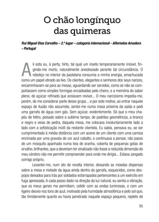 95
O chão longínquo
das quimeras
Rui Miguel Dias Carvalho – 2.º lugar – categoria internacional - Alfornelos Amadora
- Portugal
A
li esta eu, à porta, hirto, tal qual um inseto temporariamente imóvel, fin-
gindo-me morto, naturalmente anestesiado perante tal circunstância. O
reboliço no interior da pastelaria consumia a minha energia, amachucada
como um papel atirado ao lixo. Os clientes, elegantes e senhores dos seus narizes,
encaminhavam-se para as mesas, aguardando ser servidos, como se não se com-
portassem como simples formigas encadeadas pelo cheiro, e a memória do sabor
pleno, do açúcar refinado que ansiavam reviver... O meu narcisismo impedia-me,
porém, de me considerar parte desse grupo... e por este motivo, ao entrar naquele
espaço de ilusão não assumida, sentei-me numa mesa próxima da saída e pedi
uma garrafa de água com gás. Sem açúcar, evidentemente. Só que o meu cha-
péu de feltro, poisado sobre o sublime tampo, de padrões geométricos, a branco
e negro e veias de pedra, daquela mesa, me colocava involuntariamente lado a
lado com a sofisticação inútil da restante clientela. Eu sabia, pensava eu, ao ser
cumprimentado à média distância com um aceno de um cliente com uma camisa
encimada por uma gravata de cor azul cobalto, e continuava a pensar, não passo
de um mosquito apanhado numa teia de aranha, coberta de pequenas gotas de
orvalho, brilhantes, que a deveriam ter sinalizado não fosse a reduzida dimensão do
meu cérebro não me permitir compreender para onde me dirigia... Estava zangado
comigo próprio.
Levantei-me, num ato de revolta interior, deixando as moedas dispersas
sobre a mesa e metade da água ainda dentro da garrafa, esquecidos, como des-
pojos deixados para trás por soldados esfarrapados pertencentes a um exército em
fuga apressada. A cada passo dado na direção da luz natural, eu sentia a vibração,
que os meus genes me permitiam, colidir com as ondas luminosas, e com um
ligeiro desvio nos tons de azul, motivado pela humidade atmosférica e pelo sol que,
tão timidamente quanto eu havia penetrado naquele espaço pequeno, repleto de
 