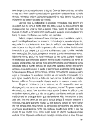 97
novo tempo com aromas primaveris e alegres. Onde será que uma rosa vermelha
é mais pura? Num canteiro domesticado em que existem tantas outras ou no meio
do nada ressequido onde os pobres que passam têm a visão de uma vida, embora
indiferentes ao facto de ela estar só e infeliz?
Sobre as rosas eu nada sabia e à ansiedade revoltada da fuga, de novo em
desordem, que me tolhia a mente, opôs-se a sábia, julgara eu, diligência felina das
minhas pernas que uma vez mais, a passos firmes, típicos de espírito novo, me
levavam em frente. Ia para casa: esse reduto onde o sangue e a seiva ainda corriam
livres, de medos e fantasmas, nas minhas vias e artérias.
Todavia, um percurso nunca é linear, como por vezes o sentido de urgência,
que é induzido pelo contexto que nos cerca, nos faz desejar e, quando dei por mim,
respondia sim, obedientemente, à voz trémula, moldada pelos longos e belos 95
anos de paz e vida daquela velhinha que sempre fora minha vizinha, desde tempos
imemoriais, e que sempre que podia me acolhia na sua casa humilde, mobilada
com recordações. Sim, repeti, sem pensar, temendo que ela não me tivesse ouvido.
Não havia no meu gesto, e na nova imobilidade do meu corpo, qualquer resquício
de teatralidade que exorbitasse qualquer modelo natural: eu olhava-a de frente, ali
naquela janela rente à rua, com os meus olhos firmemente absorvidos pela calma
resignada, sábia e quente, com que os seus olhos castanhos sempre me haviam
cativado. A sua pele sensível e pálida, a fazer lembrar a subtileza etérea das pin-
turas antigas de têmpera sobre madeira, ladeada por finíssimas linhas que eram
rugas já profundas e os seus lábios estreitos, de um vermelho acastanhado, com
uma ligeira pincelada de rosa, e toda esta moldura toda ela ladeada por cabelos
brancos, sublimes, fizeram-me estar disposto a entrar na sua casa uma vez mais.
Só que, ao contrário do que eu esperava, ela não me convidou e em vez
disso perguntou-se: para onde vais com tanta pressa, menino? Ao que eu respondi,
desarmado, vou a casa fazer as minhas malas e partir. E não se fez silêncio como
eu também esperava, claro que não, pensei, pois a sua vida era preciosa e para ela
o silêncio era um antecipar do fim que não queria ver. Mas, meu menino, tu tens
aqui tudo. Tens-me a mim, os teus pais e os teus amigos. É verdade, concordei e
continuei, mas, será que tenho futuro? Eu nem trabalho consigo ter nem o amor
me vem abraçar. Mas, meu menino, ela acrescentou sem demora, olha para mim,
eu vivi aqui grande parte da minha vida, vi chegar e partir muita gente, vi esta rua
mudar de face muitas vezes, contei outras tantas as últimas moedas da minha
carteira, com a diligência atenta de um mendigo e mesmo assim, o amor dos que
 