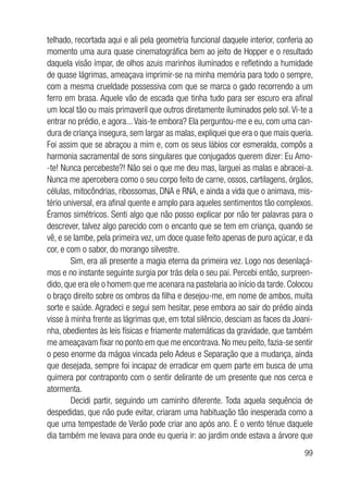 99
telhado, recortada aqui e ali pela geometria funcional daquele interior, conferia ao
momento uma aura quase cinematográfica bem ao jeito de Hopper e o resultado
daquela visão ímpar, de olhos azuis marinhos iluminados e refletindo a humidade
de quase lágrimas, ameaçava imprimir-se na minha memória para todo o sempre,
com a mesma crueldade possessiva com que se marca o gado recorrendo a um
ferro em brasa. Aquele vão de escada que tinha tudo para ser escuro era afinal
um local tão ou mais primaveril que outros diretamente iluminados pelo sol. Vi-te a
entrar no prédio, e agora...Vais-te embora? Ela perguntou-me e eu, com uma can-
dura de criança insegura, sem largar as malas, expliquei que era o que mais queria.
Foi assim que se abraçou a mim e, com os seus lábios cor esmeralda, compôs a
harmonia sacramental de sons singulares que conjugados querem dizer: Eu Amo-
-te! Nunca percebeste?! Não sei o que me deu mas, larguei as malas e abracei-a.
Nunca me apercebera como o seu corpo feito de carne, ossos, cartilagens, órgãos,
células, mitocôndrias, ribossomas, DNA e RNA, e ainda a vida que o animava, mis-
tério universal, era afinal quente e amplo para aqueles sentimentos tão complexos.
Éramos simétricos. Senti algo que não posso explicar por não ter palavras para o
descrever, talvez algo parecido com o encanto que se tem em criança, quando se
vê, e se lambe, pela primeira vez, um doce quase feito apenas de puro açúcar, e da
cor, e com o sabor, do morango silvestre.
Sim, era ali presente a magia eterna da primeira vez. Logo nos desenlaçá-
mos e no instante seguinte surgia por trás dela o seu pai. Percebi então, surpreen-
dido, que era ele o homem que me acenara na pastelaria ao início da tarde. Colocou
o braço direito sobre os ombros da filha e desejou-me, em nome de ambos, muita
sorte e saúde. Agradeci e segui sem hesitar, pese embora ao sair do prédio ainda
visse à minha frente as lágrimas que, em total silêncio, desciam as faces da Joani-
nha, obedientes às leis físicas e friamente matemáticas da gravidade, que também
me ameaçavam fixar no ponto em que me encontrava. No meu peito, fazia-se sentir
o peso enorme da mágoa vincada pelo Adeus e Separação que a mudança, ainda
que desejada, sempre foi incapaz de erradicar em quem parte em busca de uma
quimera por contraponto com o sentir delirante de um presente que nos cerca e
atormenta.
Decidi partir, seguindo um caminho diferente. Toda aquela sequência de
despedidas, que não pude evitar, criaram uma habituação tão inesperada como a
que uma tempestade de Verão pode criar ano após ano. E o vento ténue daquele
dia também me levava para onde eu queria ir: ao jardim onde estava a árvore que
 