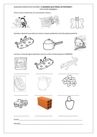 SEQUENCIA DIDÁTICA DA HISTÓRIA “A JOANINHA QUE PERDEU AS PINTINHAS”. 
Intervenção pedagógica 
O livro conta a história de um animalzinho. Pinte-o. 
Assinale o desenho que tenha no nome o mesmo pedacinho inicial da palavra joaninha. 
escreva o nome de alguns desenhos que tem a letra inicial da palavra JOANINHA: 
_________________ ___________________ _______________________ 
________________ ____________________ ________________________ 
_________________ ____________________ ______________________ 
Escola:_______________________________________________________________________ 
Aluno(a):______________________________________________________________________ 
 