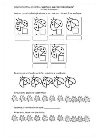 SEQUENCIA DIDÁTICA DA HISTÓRIA “A JOANINHA QUE PERDEU AS PINTINHAS”. 
Intervenção pedagógica 
Conte a quantidade de pintinhas, e escreva se o número é par ou ímpar. 
Continue desenhando pintinhas seguindo a seqüência: 
Circule uma dezena de joaninhas: 
Quantas joaninhas são no total:______________ 
Pinte meia dezena de joaninhas: 
 