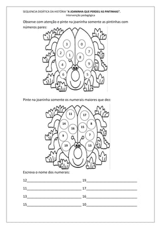 SEQUENCIA DIDÁTICA DA HISTÓRIA “A JOANINHA QUE PERDEU AS PINTINHAS”. 
Intervenção pedagógica 
Observe com atenção e pinte na joaninha somente as pintinhas com 
números pares: 
3 
2 
4 
1 
0 
7 
8 
9 
6 5 
Pinte na joaninha somente os numerais maiores que dez: 
11 
14 
9 7 
19 
Escreva o nome dos numerais: 
17 
15 
8 
13 
16 
12_____________________________ 19___________________________ 
11_____________________________ 17___________________________ 
13_____________________________ 16___________________________ 
15_____________________________ 10___________________________ 
 