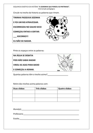 SEQUENCIA DIDÁTICA DA HISTÓRIA “A JOANINHA QUE PERDEU AS PINTINHAS”. 
Intervenção pedagógica 
Circule no trecho da historia as palavras que rimam. 
TININHA PASSEAVA SOZINHA 
E FOI UM RIO ATRAVESSAR. 
ESCORREGOU NO GALHO SECO 
COMEÇOU ENTAO A GRITAR: 
___ SOCORRO!!! 
EU NÃO SEI NADAR. 
Pinte os espaços entre as palavras: 
NA ÁGUA SE DEBATIA 
POIS NÃO SABIA NADAR 
VIROU AS ASAS PARA BAIXO 
E COMEÇOU A REMAR. 
Quantas palavras têm o trecho acima?___________________ 
Retire dos trechos acima palavras com: 
Duas sílabas Três sílabas Quatro sílabas 
Aluno(a):_____________________________________________________ 
Professora:___________________________________________________ 
Escola:_______________________________________________________ 
 