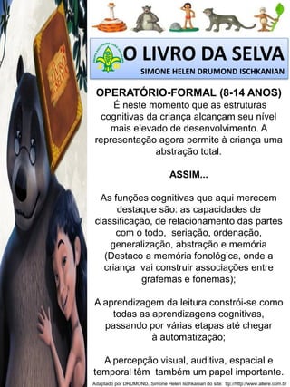O LIVRO DA SELVA
SIMONE HELEN DRUMOND ISCHKANIAN

OPERATÓRIO-FORMAL (8-14 ANOS)
É neste momento que as estruturas
cognitivas da criança alcançam seu nível
mais elevado de desenvolvimento. A
representação agora permite à criança uma
abstração total.
ASSIM...
As funções cognitivas que aqui merecem
destaque são: as capacidades de
classificação, de relacionamento das partes
com o todo, seriação, ordenação,
generalização, abstração e memória
(Destaco a memória fonológica, onde a
criança vai construir associações entre
grafemas e fonemas);

A aprendizagem da leitura constrói-se como
todas as aprendizagens cognitivas,
passando por várias etapas até chegar
à automatização;
A percepção visual, auditiva, espacial e
temporal têm também um papel importante.
Adaptado por DRUMOND, Simone Helen Ischkanian do site: ttp://http://www.allere.com.br

 