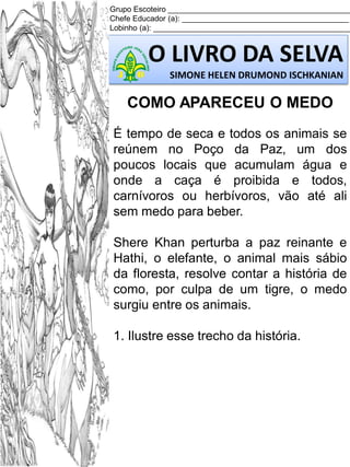 Grupo Escoteiro ___________________________________________
Chefe Educador (a): _______________________________________
Lobinho (a): ______________________________________________

O LIVRO DA SELVA
SIMONE HELEN DRUMOND ISCHKANIAN

COMO APARECEU O MEDO
É tempo de seca e todos os animais se
reúnem no Poço da Paz, um dos
poucos locais que acumulam água e
onde a caça é proibida e todos,
carnívoros ou herbívoros, vão até ali
sem medo para beber.
Shere Khan perturba a paz reinante e
Hathi, o elefante, o animal mais sábio
da floresta, resolve contar a história de
como, por culpa de um tigre, o medo
surgiu entre os animais.
1. Ilustre esse trecho da história.

 
