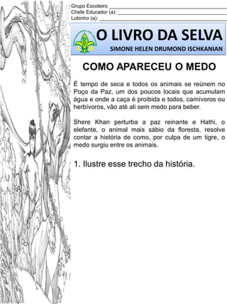 Grupo Escoteiro ___________________________________________
Chefe Educador (a): _______________________________________
Lobinho (a): ______________________________________________

O LIVRO DA SELVA
SIMONE HELEN DRUMOND ISCHKANIAN

COMO APARECEU O MEDO
É tempo de seca e todos os animais se reúnem no
Poço da Paz, um dos poucos locais que acumulam
água e onde a caça é proibida e todos, carnívoros ou
herbívoros, vão até ali sem medo para beber.
Shere Khan perturba a paz reinante e Hathi, o
elefante, o animal mais sábio da floresta, resolve
contar a história de como, por culpa de um tigre, o
medo surgiu entre os animais.

1. Ilustre esse trecho da história.

 
