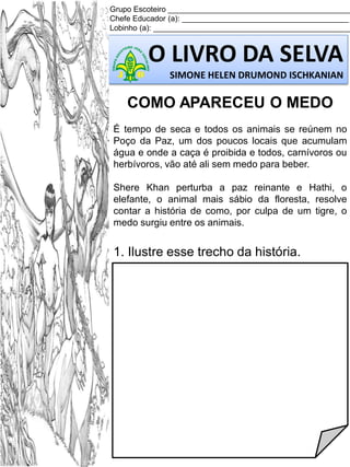 Grupo Escoteiro ___________________________________________
Chefe Educador (a): _______________________________________
Lobinho (a): ______________________________________________

O LIVRO DA SELVA
SIMONE HELEN DRUMOND ISCHKANIAN

COMO APARECEU O MEDO
É tempo de seca e todos os animais se reúnem no
Poço da Paz, um dos poucos locais que acumulam
água e onde a caça é proibida e todos, carnívoros ou
herbívoros, vão até ali sem medo para beber.
Shere Khan perturba a paz reinante e Hathi, o
elefante, o animal mais sábio da floresta, resolve
contar a história de como, por culpa de um tigre, o
medo surgiu entre os animais.

1. Ilustre esse trecho da história.

 