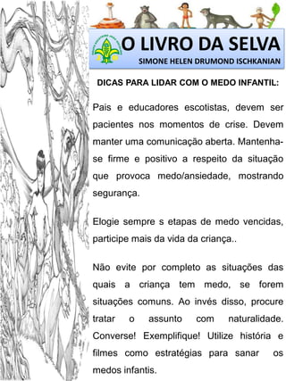 O LIVRO DA SELVA
SIMONE HELEN DRUMOND ISCHKANIAN
DICAS PARA LIDAR COM O MEDO INFANTIL:

Pais e educadores escotistas, devem ser
pacientes nos momentos de crise. Devem

manter uma comunicação aberta. Mantenhase firme e positivo a respeito da situação
que provoca medo/ansiedade, mostrando
segurança.
Elogie sempre s etapas de medo vencidas,
participe mais da vida da criança..
Não evite por completo as situações das
quais a criança tem medo, se forem
situações comuns. Ao invés disso, procure

tratar

o

assunto

com

naturalidade.

Converse! Exemplifique! Utilize história e
filmes como estratégias para sanar

medos infantis.

os

 