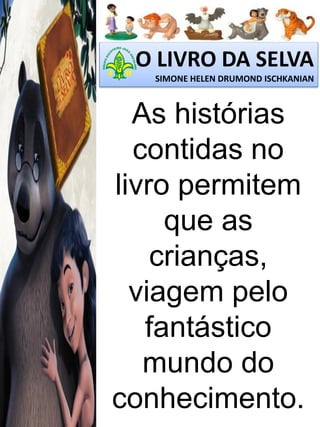 O LIVRO DA SELVA
SIMONE HELEN DRUMOND ISCHKANIAN

As histórias
contidas no
livro permitem
que as
crianças,
viagem pelo
fantástico
mundo do
conhecimento.

 