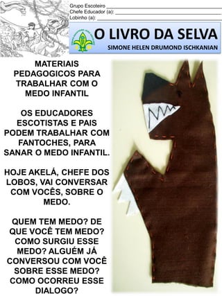 Grupo Escoteiro ___________________________________________
Chefe Educador (a): _______________________________________
Lobinho (a): ______________________________________________

O LIVRO DA SELVA
SIMONE HELEN DRUMOND ISCHKANIAN

MATERIAIS
PEDAGOGICOS PARA
TRABALHAR COM O
MEDO INFANTIL
OS EDUCADORES
ESCOTISTAS E PAIS
PODEM TRABALHAR COM
FANTOCHES, PARA
SANAR O MEDO INFANTIL.
HOJE AKELÁ, CHEFE DOS
LOBOS, VAI CONVERSAR
COM VOCÊS, SOBRE O
MEDO.
QUEM TEM MEDO? DE
QUE VOCÊ TEM MEDO?
COMO SURGIU ESSE
MEDO? ALGUÉM JÁ
CONVERSOU COM VOCÊ
SOBRE ESSE MEDO?
COMO OCORREU ESSE
DIALOGO?

 