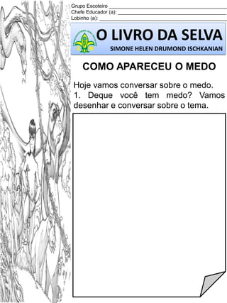 Grupo Escoteiro ___________________________________________
Chefe Educador (a): _______________________________________
Lobinho (a): ______________________________________________

O LIVRO DA SELVA
SIMONE HELEN DRUMOND ISCHKANIAN

COMO APARECEU O MEDO
Hoje vamos conversar sobre o medo.
1. Deque você tem medo? Vamos
desenhar e conversar sobre o tema.

 