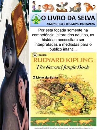 O LIVRO DA SELVA
SIMONE HELEN DRUMOND ISCHKANIAN

Por está focada somente na
competência leitora dos adultos, as
histórias necessitam ser
interpretadas e mediadas para o
público infantil..

O Livro da Selva
Parte 2

Adaptado por DRUMOND, Simone Helen Ischkanian do site: http://adevoradoradelivros.blogspot.com.br

 
