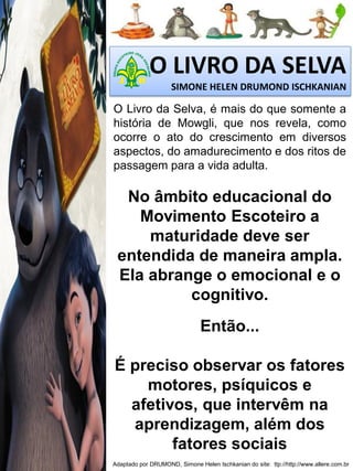 O LIVRO DA SELVA
SIMONE HELEN DRUMOND ISCHKANIAN

O Livro da Selva, é mais do que somente a
história de Mowgli, que nos revela, como
ocorre o ato do crescimento em diversos
aspectos, do amadurecimento e dos ritos de
passagem para a vida adulta.

No âmbito educacional do
Movimento Escoteiro a
maturidade deve ser
entendida de maneira ampla.
Ela abrange o emocional e o
cognitivo.

Então...
É preciso observar os fatores
motores, psíquicos e
afetivos, que intervêm na
aprendizagem, além dos
fatores sociais
Adaptado por DRUMOND, Simone Helen Ischkanian do site: ttp://http://www.allere.com.br

 