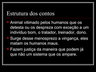 Estrutura dos contos
 Animal vitimado pelos humanos que os
detesta ou os despreza com exceção a um
indivíduo bom, o tratador, treinador, dono.
 Surge desse menosprezo a vingança, eles
matam os humanos maus.
 Fazem justiça da maneira que podem já
que não um sistema que os ampare.
 