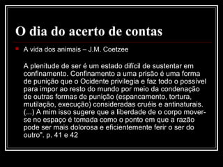 O dia do acerto de contas
 A vida dos animais – J.M. Coetzee
A plenitude de ser é um estado difícil de sustentar em
confinamento. Confinamento a uma prisão é uma forma
de punição que o Ocidente privilegia e faz todo o possível
para impor ao resto do mundo por meio da condenação
de outras formas de punição (espancamento, tortura,
mutilação, execução) consideradas cruéis e antinaturais.
(...) A mim isso sugere que a liberdade de o corpo mover-
se no espaço é tomada como o ponto em que a razão
pode ser mais dolorosa e eficientemente ferir o ser do
outro". p. 41 e 42
 