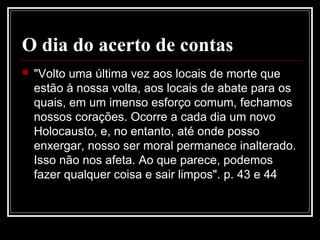 O dia do acerto de contas
 "Volto uma última vez aos locais de morte que
estão à nossa volta, aos locais de abate para os
quais, em um imenso esforço comum, fechamos
nossos corações. Ocorre a cada dia um novo
Holocausto, e, no entanto, até onde posso
enxergar, nosso ser moral permanece inalterado.
Isso não nos afeta. Ao que parece, podemos
fazer qualquer coisa e sair limpos". p. 43 e 44
 