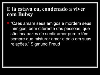 E lá estava eu, condenado a viver
com Bubsy
 “Cães amam seus amigos e mordem seus
inimigos, bem diferente das pessoas, que
são incapazes de sentir amor puro e têm
sempre que misturar amor e ódio em suas
relações.” Sigmund Freud
 