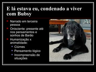 E lá estava eu, condenado a viver
com Bubsy
 Narrado em terceira
pessoa
 Onisciente: presente até
nos pensamentos e
sonhos de Barão
 Humanização x
animalidade:
 Ciúmes
 Pensamento lógico
 Incompreensão de
situações
 