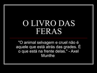 O LIVRO DAS
FERAS
"O animal selvagem e cruel não é
aquele que está atrás das grades. É
o que está na frente delas." - Axel
Munthe
 