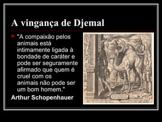 A vingança de Djemal
 "A compaixão pelos
animais está
intimamente ligada à
bondade de caráter e
pode ser seguramente
afirmado que quem é
cruel com os
animais não pode ser
um bom homem."
Arthur Schopenhauer
 