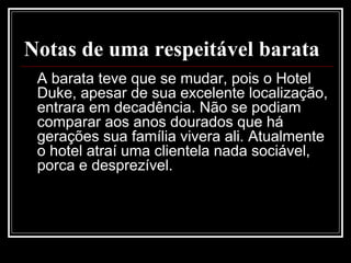Notas de uma respeitável barata
A barata teve que se mudar, pois o Hotel
Duke, apesar de sua excelente localização,
entrara em decadência. Não se podiam
comparar aos anos dourados que há
gerações sua família vivera ali. Atualmente
o hotel atraí uma clientela nada sociável,
porca e desprezível.
 