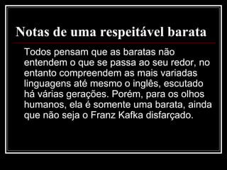 Notas de uma respeitável barata
Todos pensam que as baratas não
entendem o que se passa ao seu redor, no
entanto compreendem as mais variadas
linguagens até mesmo o inglês, escutado
há várias gerações. Porém, para os olhos
humanos, ela é somente uma barata, ainda
que não seja o Franz Kafka disfarçado.
 