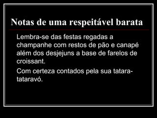 Notas de uma respeitável barata
Lembra-se das festas regadas a
champanhe com restos de pão e canapé
além dos desjejuns a base de farelos de
croissant.
Com certeza contados pela sua tatara-
tataravó.
 