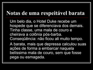 Notas de uma respeitável barata
Um belo dia, o Hotel Duke recebe um
hospede que se diferenciava dos demais.
Tinha classe, uma mala de couro e
cheirava a colônia pós-barba.
Conseqüência: não ficou ali muito tempo.
A barata, mais que depressa calculou suas
ações de forma a embarcar naquela
belíssima mala de couro, sem que fosse
pega ou esmagada.
 