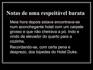 Notas de uma respeitável barata
Meia hora depois estava encontrava-se
num aconchegante hotel com um carpete
grosso e que não cheirava a pó. Indo e
vindo de elevador do quarto para a
cozinha.
Recordando-se, com certa pena e
desprezo, dos bípedes do Hotel Duke.
 