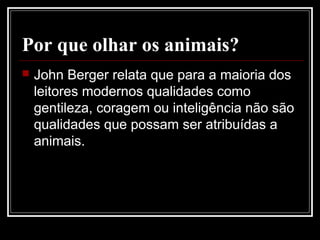 Por que olhar os animais?
 John Berger relata que para a maioria dos
leitores modernos qualidades como
gentileza, coragem ou inteligência não são
qualidades que possam ser atribuídas a
animais.
 