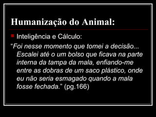 Humanização do Animal:
 Inteligência e Cálculo:
“Foi nesse momento que tomei a decisão...
Escalei até o um bolso que ficava na parte
interna da tampa da mala, enfiando-me
entre as dobras de um saco plástico, onde
eu não seria esmagado quando a mala
fosse fechada.” (pg.166)
 