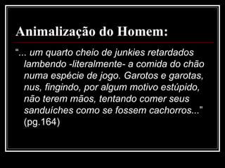Animalização do Homem:
“... um quarto cheio de junkies retardados
lambendo -literalmente- a comida do chão
numa espécie de jogo. Garotos e garotas,
nus, fingindo, por algum motivo estúpido,
não terem mãos, tentando comer seus
sanduíches como se fossem cachorros...”
(pg.164)
 