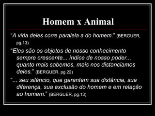 Homem x Animal
“A vida deles corre paralela a do homem.” (BERGUER,
pg.13)
“Eles são os objetos de nosso conhecimento
sempre crescente... índice de nosso poder...
quanto mais sabemos, mais nos distanciamos
deles.” (BERGUER, pg.22)
“... seu silêncio, que garantem sua distância, sua
diferença, sua exclusão do homem e em relação
ao homem.” (BERGUER, pg.13)
 