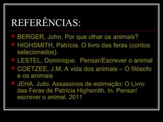 REFERÊNCIAS:
 BERGER, John. Por que olhar os animais?
 HIGHSMITH, Patrícia. O livro das feras (contos
selecionados).
 LESTEL, Dominique. Pensar/Escrever o animal
 COETZEE, J.M. A vida dos animais – O filósofo
e os animais
 JEHA, Julio. Assassinos de estimação: O Livro
das Feras de Patrícia Highsmith. In. Pensar/
escrever o animal. 2011
 