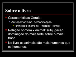 Sobre o livro
 Características Gerais:
 Antropomorfismo, personificação
 “anthropos” (homem) - “morphe” (forma)
 Relação homem x animal: subjugação,
dominação do mais forte sobre o mais
fraco
 No livro os animais são mais humanos que
os humanos.
 