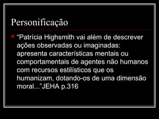 Personificação
 “Patrícia Highsmith vai além de descrever
ações observadas ou imaginadas:
apresenta características mentais ou
comportamentais de agentes não humanos
com recursos estilísticos que os
humanizam, dotando-os de uma dimensão
moral...”JEHA p.316
 