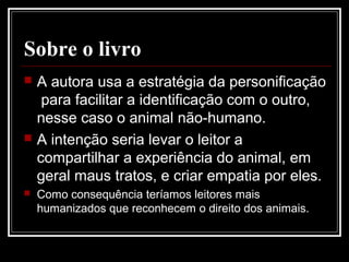 Sobre o livro
 A autora usa a estratégia da personificação
para facilitar a identificação com o outro,
nesse caso o animal não-humano.
 A intenção seria levar o leitor a
compartilhar a experiência do animal, em
geral maus tratos, e criar empatia por eles.
 Como consequência teríamos leitores mais
humanizados que reconhecem o direito dos animais.
 