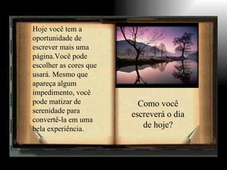 Hoje você tem a
oportunidade de
escrever mais uma
página.Você pode
escolher as cores que
usará. Mesmo que
apareça algum
impedimento, você
pode matizar de           Como você
serenidade para
                        escreverá o dia
convertê-la em uma
bela experiência.          de hoje?
 