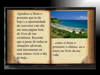 Agradece a Deus o presente que te da hoje e a oportunidade de converter este día em uma página bela do livro de tua existência. Recorda que a pesar de todas as situações adversas, está únicamente en tuas manos viver o día de hoje... ...como si fosse o primeiro; o último, ou o único no livro da tua vida. 