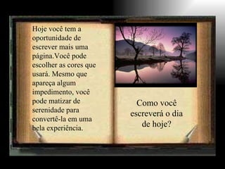 Hoje você tem a oportunidade de escrever mais uma página.Você pode escolher as cores que usará. Mesmo que apareça algum impedimento, você pode matizar de serenidade para convertê-la em uma bela experiência. Como você escreverá o dia de hoje? 
