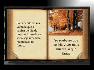Só depende de sua vontade que a página do dia de hoje no Livro de sua Vida seja uma bela recordação no futuro. Se soubesse que só iria viver mais um dia, o que faria? 