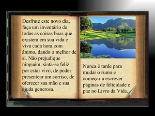 Desfrute este novo dia, faça um inventário de todas as coisas boas que existem em sua vida e viva cada hora com ânimo, dando o melhor de si. Não prejudique ninguém, sinta-se feliz por estar vivo, de poder presentear um sorriso, de oferecer sua mão e sua ajuda generosa.   Nunca é tarde para mudar o rumo e começar a escrever páginas de felicidade e paz no Livro da Vida. 