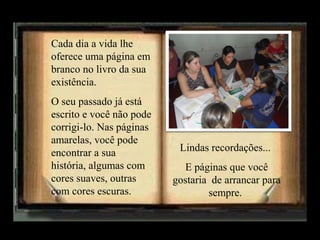 Cada dia a vida lhe
oferece uma página em
branco no livro da sua
existência.
O seu passado já está
escrito e você não pode
corrigi-lo. Nas páginas
amarelas, você pode
encontrar a sua
história, algumas com
cores suaves, outras
com cores escuras.

Lindas recordações...
E páginas que você
gostaria de arrancar para
sempre.

 